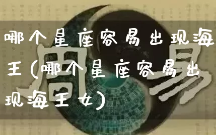哪个星座容易出现海王(哪个星座容易出现海王女)_https://www.nbtfsb.com_五行风水_第1张