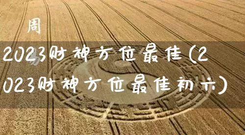 2023财神方位最佳(2023财神方位最佳初六)_https://www.nbtfsb.com_道源国学_第1张