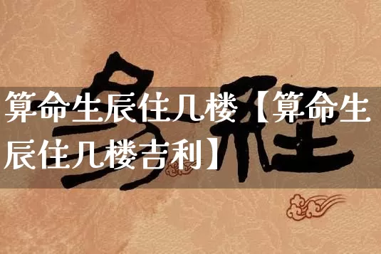 算命生辰住几楼【算命生辰住几楼吉利】_https://www.nbtfsb.com_道源国学_第1张
