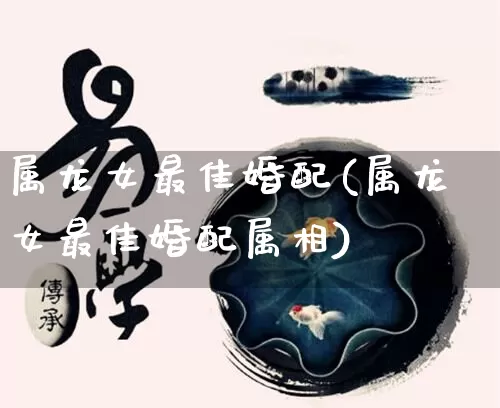 属龙女最佳婚配(属龙女最佳婚配属相)_https://www.nbtfsb.com_易经起名_第1张