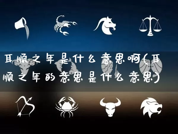 耳顺之年是什么意思啊(耳顺之年的意思是什么意思)_https://www.nbtfsb.com_道源国学_第1张
