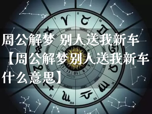 周公解梦 别人送我新车【周公解梦别人送我新车什么意思】_https://www.nbtfsb.com_道源国学_第1张