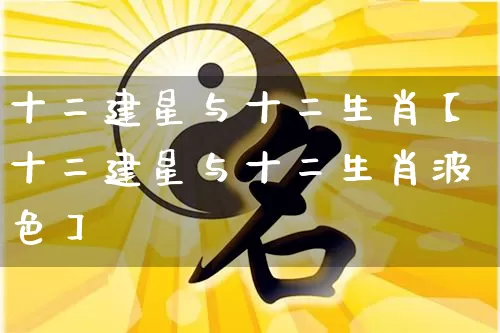 十二建星与十二生肖【十二建星与十二生肖波色】_https://www.nbtfsb.com_五行风水_第1张