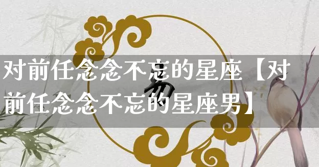 对前任念念不忘的星座【对前任念念不忘的星座男】_https://www.nbtfsb.com_五行风水_第1张