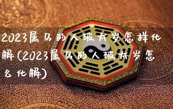 2023属马的人破太岁怎样化解(2023属马的人破太岁怎么化解)_https://www.nbtfsb.com_道源国学_第1张