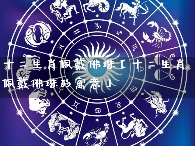 十二生肖佩戴佛珠【十二生肖佩戴佛珠的寓意】_https://www.nbtfsb.com_周公解梦_第1张