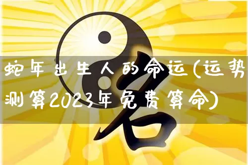 蛇年出生人的命运(运势测算2023年免费算命)_https://www.nbtfsb.com_周公解梦_第1张