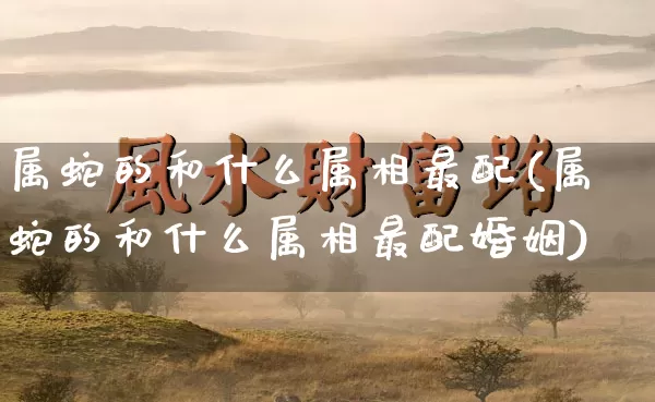 属蛇的和什么属相最配(属蛇的和什么属相最配婚姻)_五行风水_第1张_易东行 属蛇的和什么属相最配(属蛇的和什么属相最配婚姻)_https://www.nbtfsb.com_五行风水_第1张