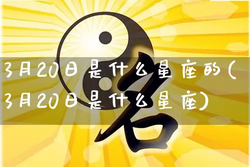 3月20日是什么星座的(3月20日是什么星座)_https://www.nbtfsb.com_易经起名_第1张