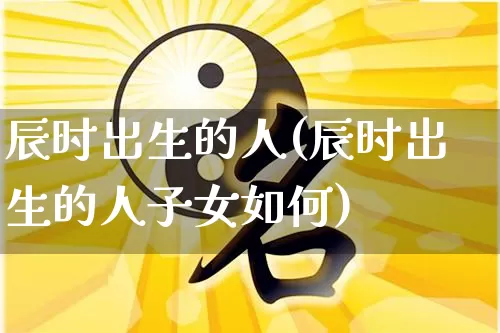 辰时出生的人(辰时出生的人子女如何)_https://www.nbtfsb.com_易经起名_第1张
