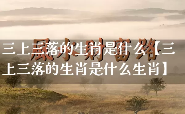 三上三落的生肖是什么【三上三落的生肖是什么生肖】_https://www.nbtfsb.com_生肖星座_第1张