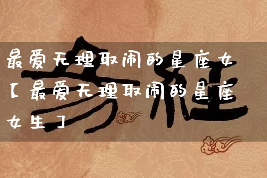 最爱无理取闹的星座女【最爱无理取闹的星座女生】_https://www.nbtfsb.com_易经起名_第1张