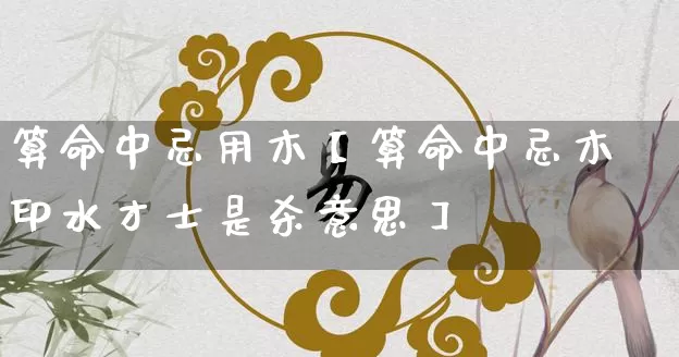 算命中忌用木【算命中忌木印水才士是杀意思】_https://www.nbtfsb.com_八字算命_第1张