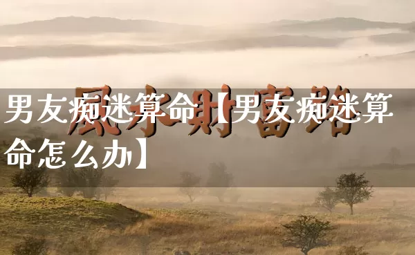 男友痴迷算命【男友痴迷算命怎么办】_https://www.nbtfsb.com_道源国学_第1张
