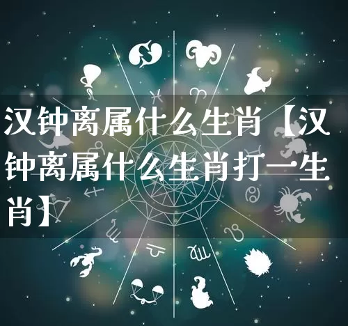 汉钟离属什么生肖【汉钟离属什么生肖打一生肖】_https://www.nbtfsb.com_国学动态_第1张