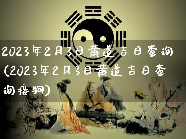 2023年2月3日黄道吉日查询(2023年2月3日黄道吉日查询接狗)_https://www.nbtfsb.com_易经起名_第1张