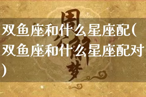 双鱼座和什么星座配(双鱼座和什么星座配对)_https://www.nbtfsb.com_易经起名_第1张