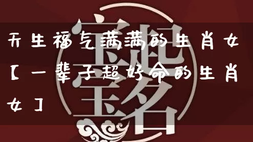 天生福气满满的生肖女【一辈子超好命的生肖女】_https://www.nbtfsb.com_国学动态_第1张