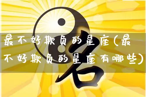 最不好欺负的星座(最不好欺负的星座有哪些)_https://www.nbtfsb.com_五行风水_第1张