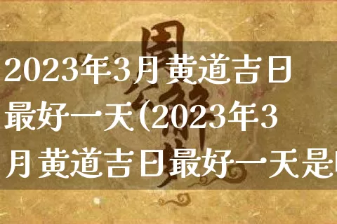 2023年3月黄道吉日最好一天(2023年3月黄道吉日最好一天是哪天)_https://www.nbtfsb.com_国学动态_第1张