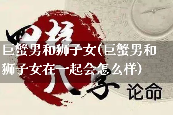 巨蟹男和狮子女(巨蟹男和狮子女在一起会怎么样)_https://www.nbtfsb.com_国学动态_第1张