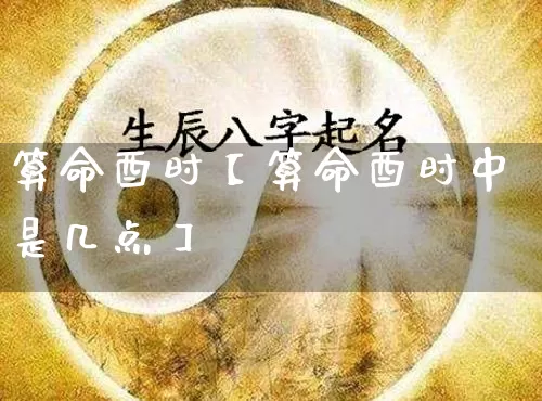 算命酉时【算命酉时中是几点】_https://www.nbtfsb.com_生肖星座_第1张