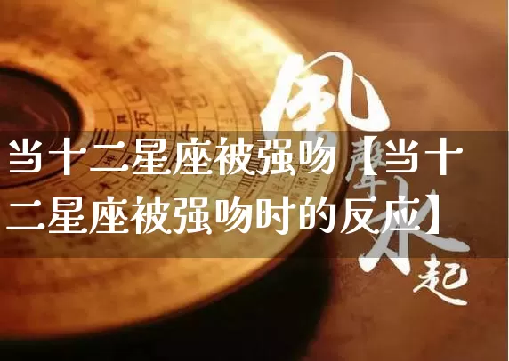 当十二星座被强吻【当十二星座被强吻时的反应】_https://www.nbtfsb.com_周公解梦_第1张